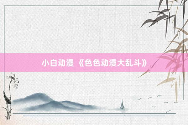 小白动漫 《色色动漫大乱斗》