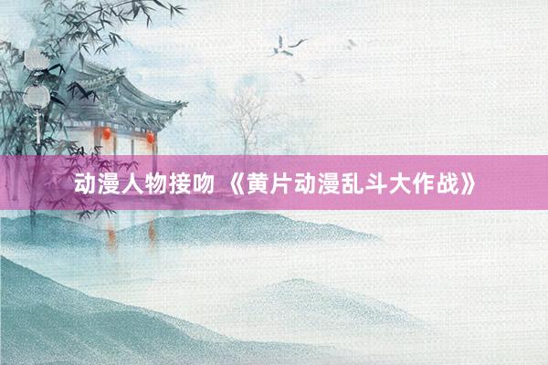 动漫人物接吻 《黄片动漫乱斗大作战》