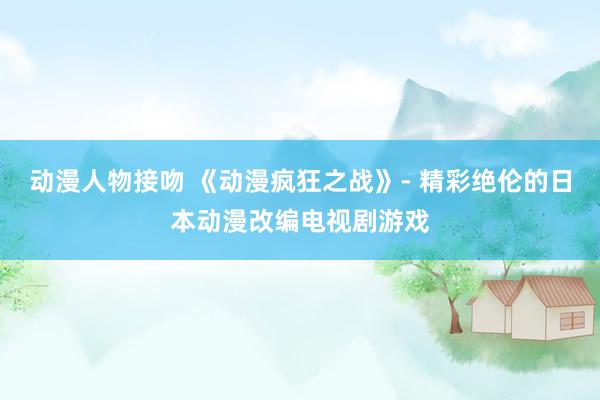 动漫人物接吻 《动漫疯狂之战》- 精彩绝伦的日本动漫改编电视剧游戏