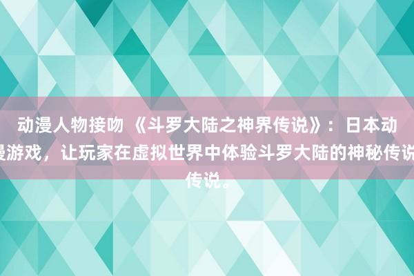 动漫人物接吻 《斗罗大陆之神界传说》：日本动漫游戏，让玩家在虚拟世界中体验斗罗大陆的神秘传说。