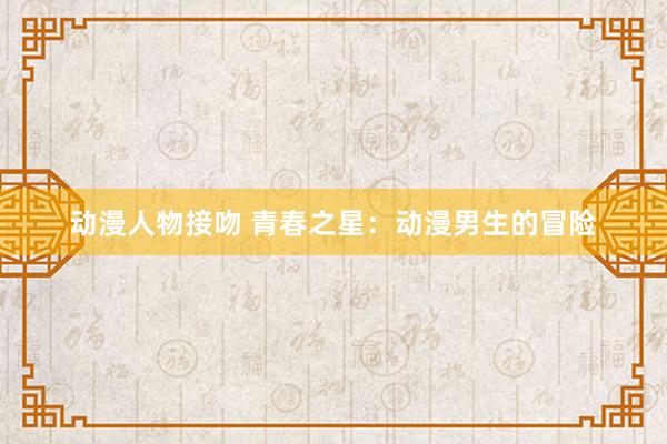 动漫人物接吻 青春之星：动漫男生的冒险