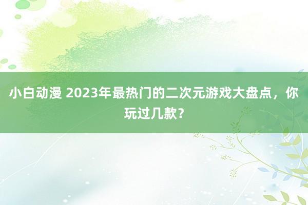 小白动漫 2023年最热门的二次元游戏大盘点，你玩过几款？