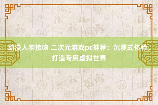 动漫人物接吻 二次元游戏pc推荐：沉浸式体验，打造专属虚拟世界