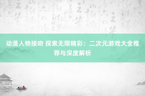 动漫人物接吻 探索无限精彩：二次元游戏大全推荐与深度解析