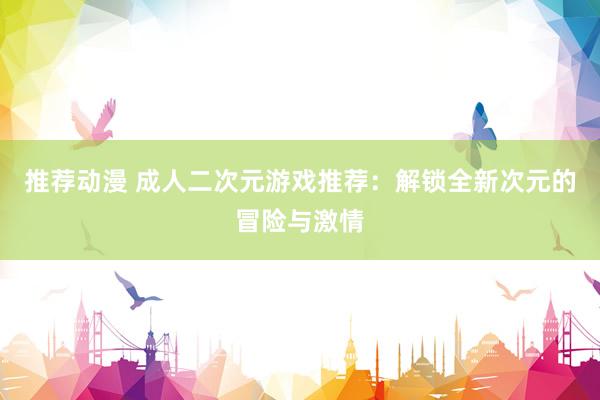 推荐动漫 成人二次元游戏推荐：解锁全新次元的冒险与激情