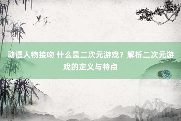 动漫人物接吻 什么是二次元游戏？解析二次元游戏的定义与特点