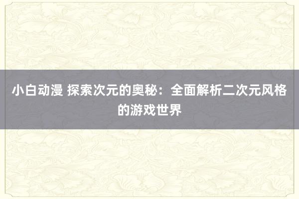 小白动漫 探索次元的奥秘：全面解析二次元风格的游戏世界