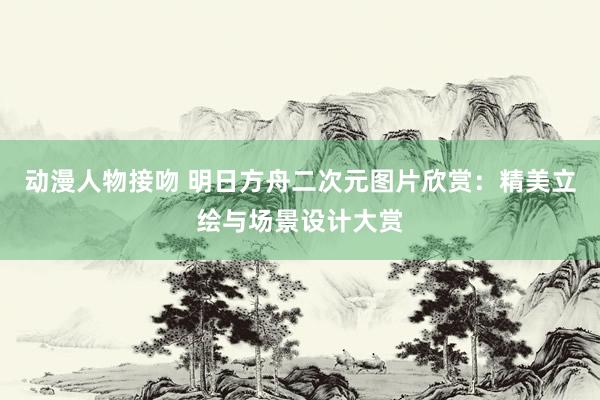 动漫人物接吻 明日方舟二次元图片欣赏：精美立绘与场景设计大赏