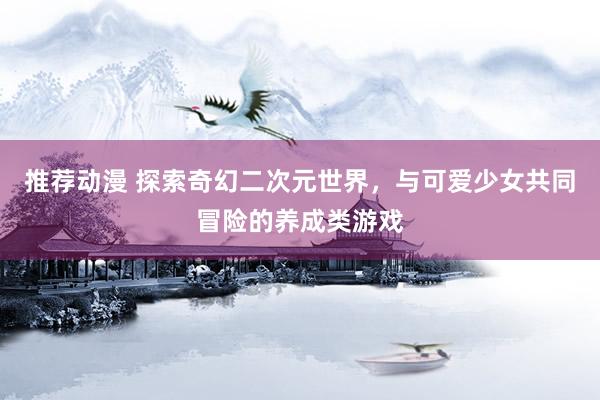推荐动漫 探索奇幻二次元世界，与可爱少女共同冒险的养成类游戏