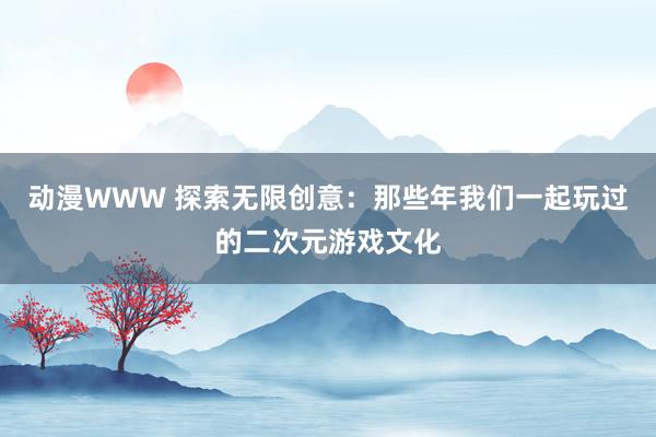 动漫WWW 探索无限创意：那些年我们一起玩过的二次元游戏文化