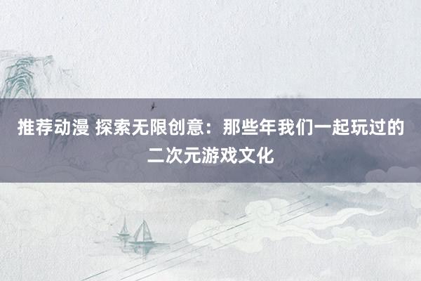 推荐动漫 探索无限创意：那些年我们一起玩过的二次元游戏文化