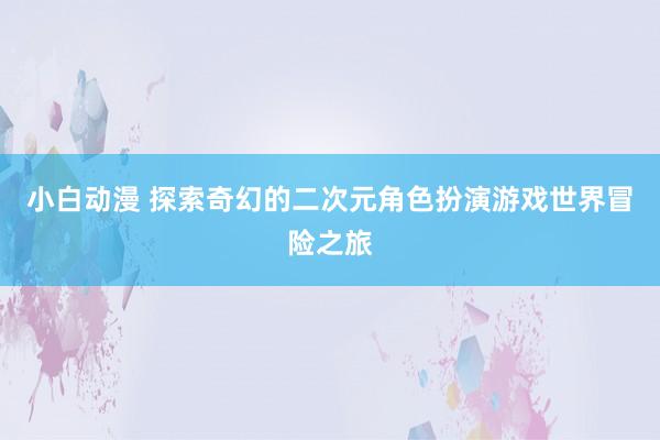 小白动漫 探索奇幻的二次元角色扮演游戏世界冒险之旅