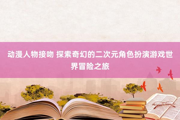 动漫人物接吻 探索奇幻的二次元角色扮演游戏世界冒险之旅
